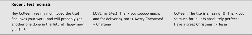 Recent Testimonials Hey Colleen, yes my mom loved the tile! She loves your work, and will probably get another one done in the future! Happy new year! - Sean  LOVE my tiles!  Thank you sooooo much, and for delivering too :)  Merry Christmas! ~ Charlene  Colleen, The tile is amazing !!!  Thank you so much for it- it is absolutely perfect ! Have a great Christmas ! - Tessa